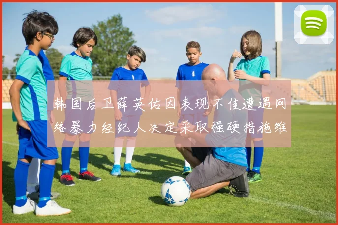 韩国后卫薛英佑因表现不佳遭遇网络暴力经纪人决定采取强硬措施维护权益