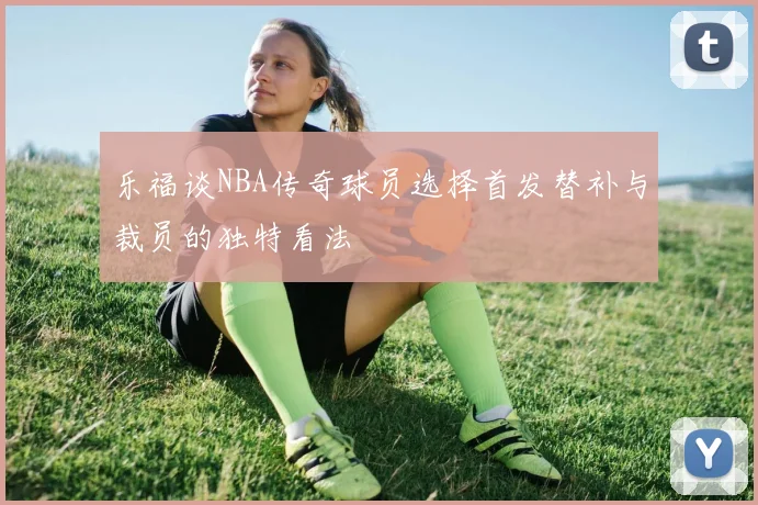 乐福谈NBA传奇球员选择首发替补与裁员的独特看法