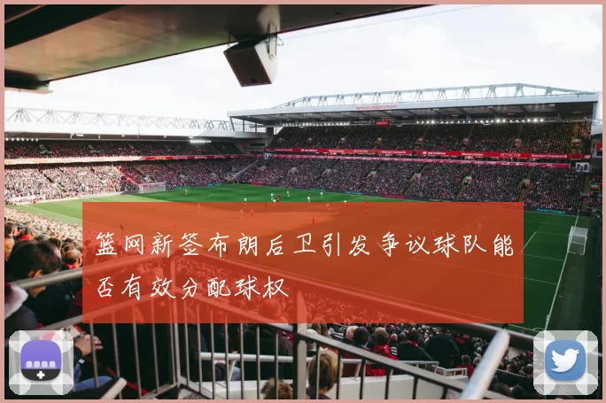 篮网新签布朗后卫引发争议球队能否有效分配球权