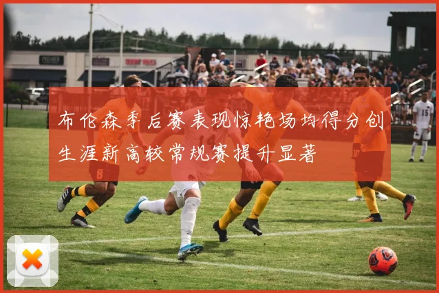 布伦森季后赛表现惊艳场均得分创生涯新高较常规赛提升显著