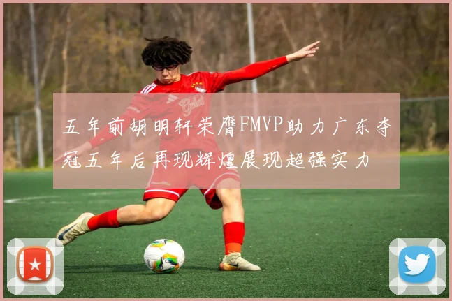 五年前胡明轩荣膺FMVP助力广东夺冠五年后再现辉煌展现超强实力