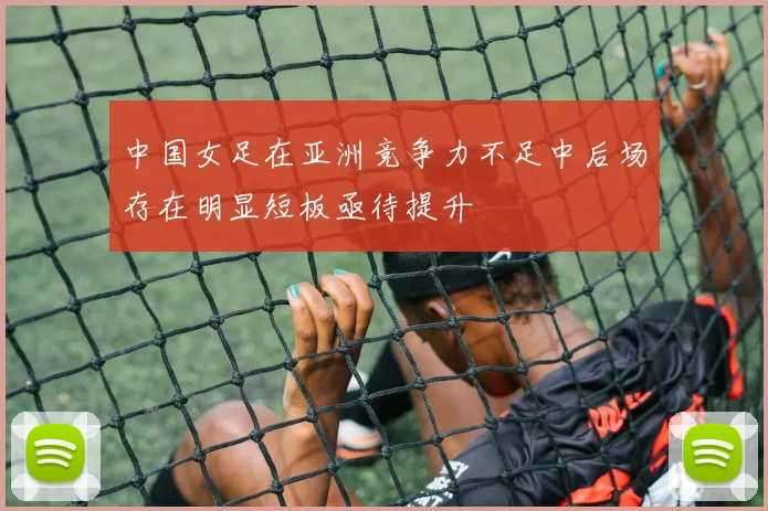 中国女足在亚洲竞争力不足中后场存在明显短板亟待提升