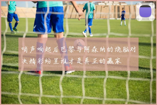 哨声响起后巴黎与阿森纳的烧脑对决精彩纷呈谁才是真正的赢家