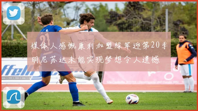 媒体人感慨康利加盟绿军迎第20季明尼苏达未能实现梦想令人遗憾