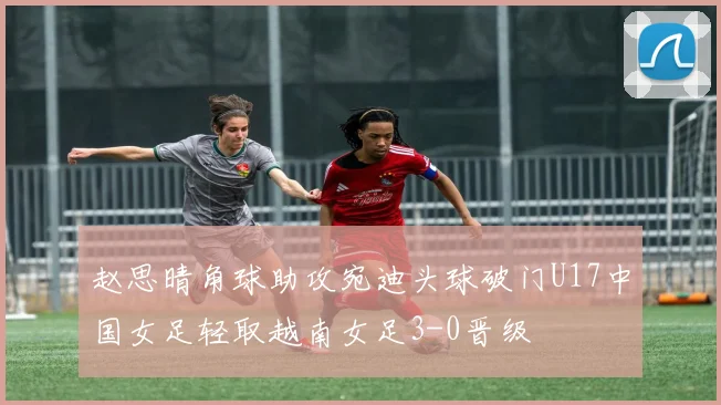 赵思晴角球助攻宛迪头球破门U17中国女足轻取越南女足3-0晋级