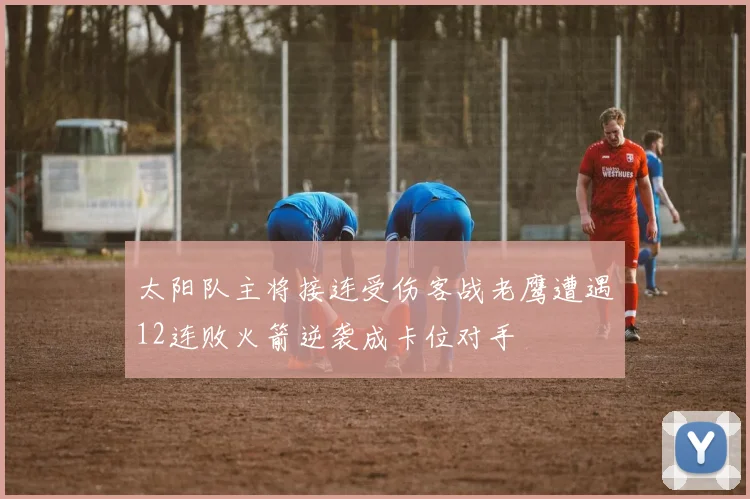 太阳队主将接连受伤客战老鹰遭遇12连败火箭逆袭成卡位对手