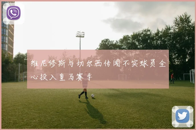 维尼修斯与切尔西传闻不实球员全心投入皇马赛季