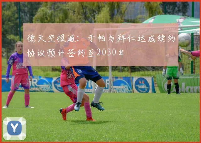 德天空报道：于帕与拜仁达成续约协议预计签约至2030年