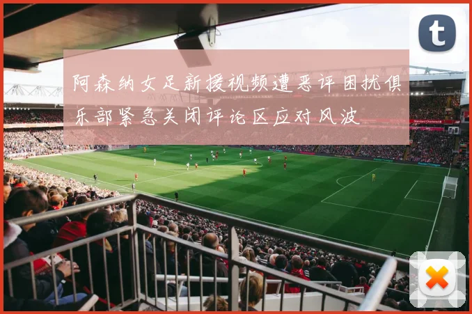 阿森纳女足新援视频遭恶评困扰俱乐部紧急关闭评论区应对风波