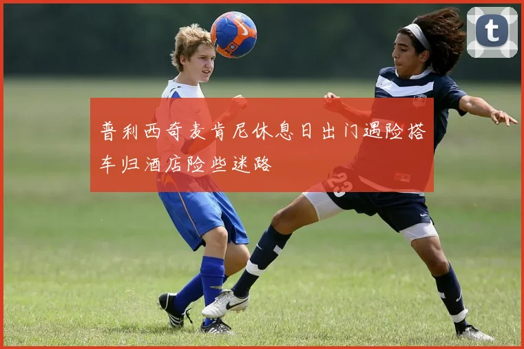 普利西奇麦肯尼休息日出门遇险搭车归酒店险些迷路