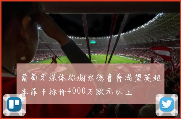 葡萄牙媒体称谢尔德鲁普渴望英超本菲卡标价4000万欧元以上