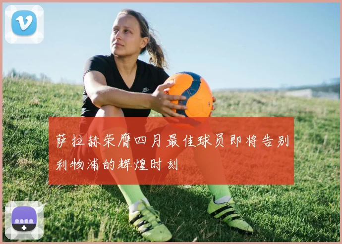 萨拉赫荣膺四月最佳球员即将告别利物浦的辉煌时刻