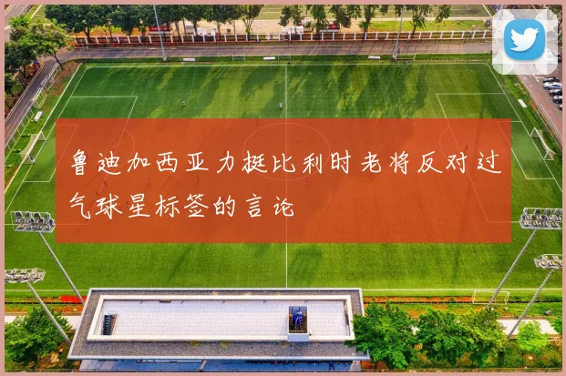 鲁迪加西亚力挺比利时老将反对过气球星标签的言论