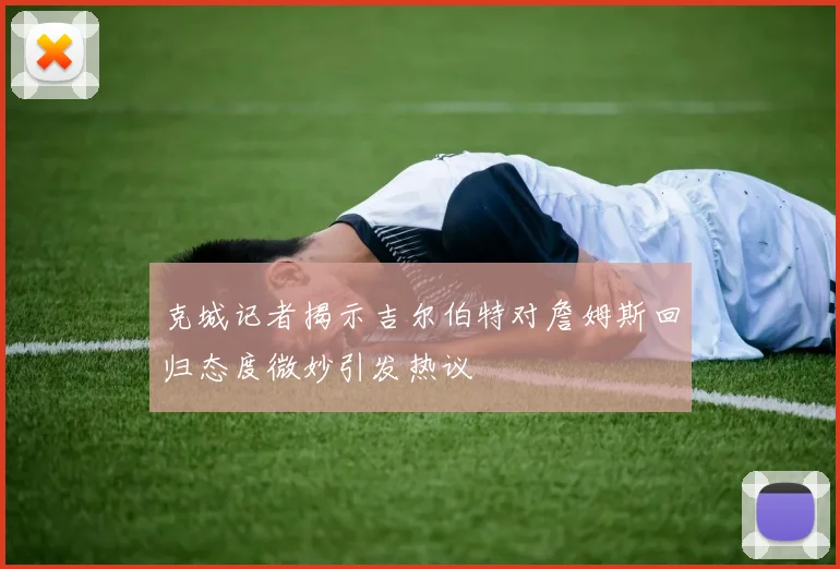 克城记者揭示吉尔伯特对詹姆斯回归态度微妙引发热议