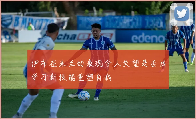 伊布在米兰的表现令人失望是否该学习新技能重塑自我