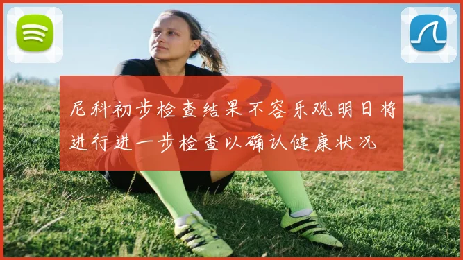 尼科初步检查结果不容乐观明日将进行进一步检查以确认健康状况