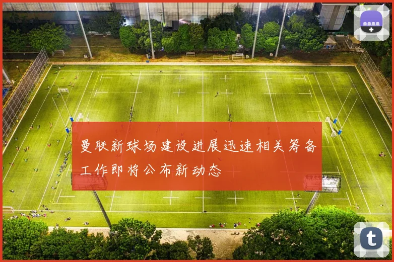 曼联新球场建设进展迅速相关筹备工作即将公布新动态