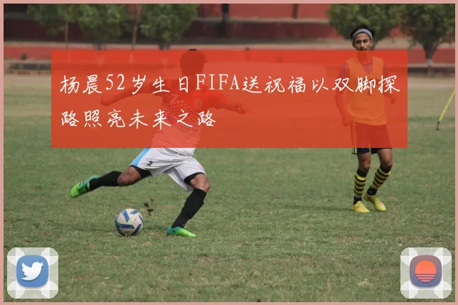 杨晨52岁生日FIFA送祝福以双脚探路照亮未来之路
