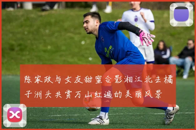 陈家政与女友甜蜜合影湘江北去橘子洲头共赏万山红遍的美丽风景