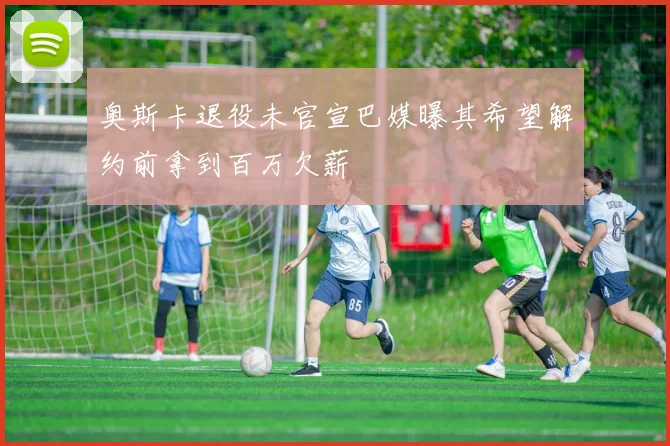 奥斯卡退役未官宣巴媒曝其希望解约前拿到百万欠薪