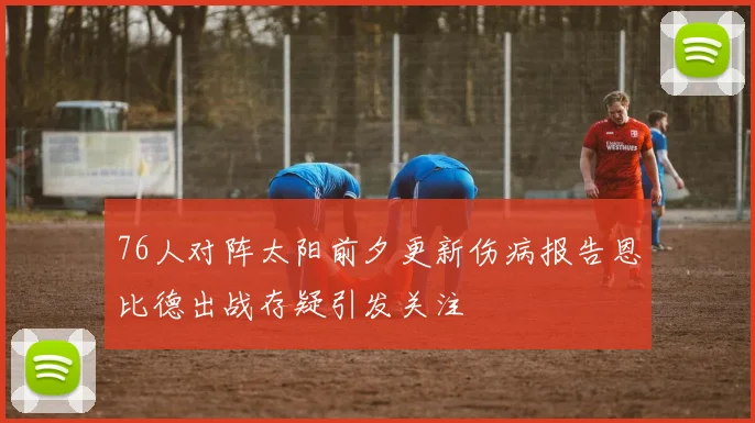 76人对阵太阳前夕更新伤病报告恩比德出战存疑引发关注